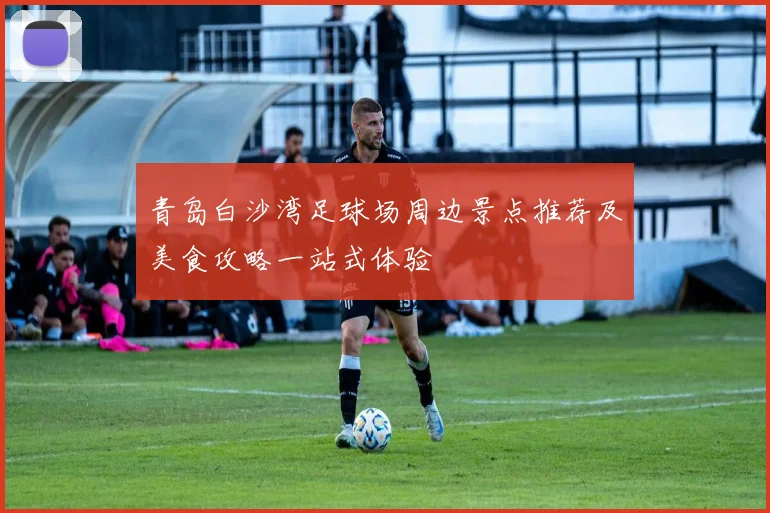 青岛白沙湾足球场周边景点推荐及美食攻略一站式体验