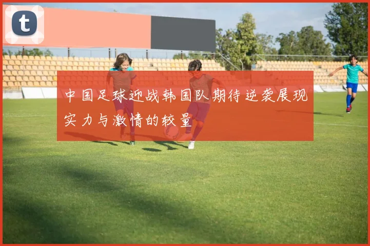 中国足球迎战韩国队期待逆袭展现实力与激情的较量