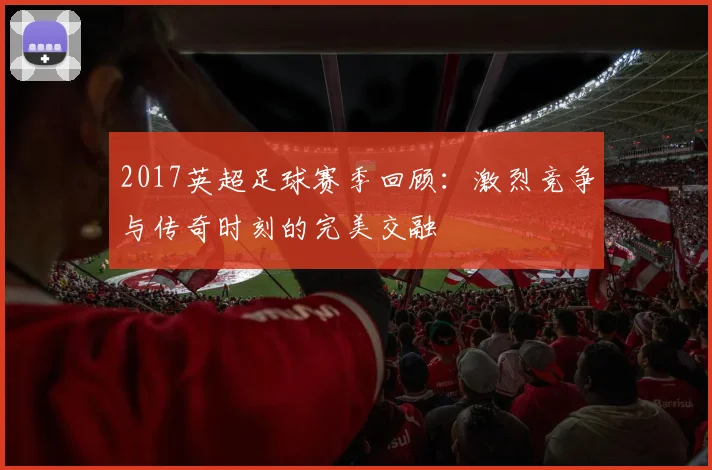 2017英超足球赛季回顾：激烈竞争与传奇时刻的完美交融