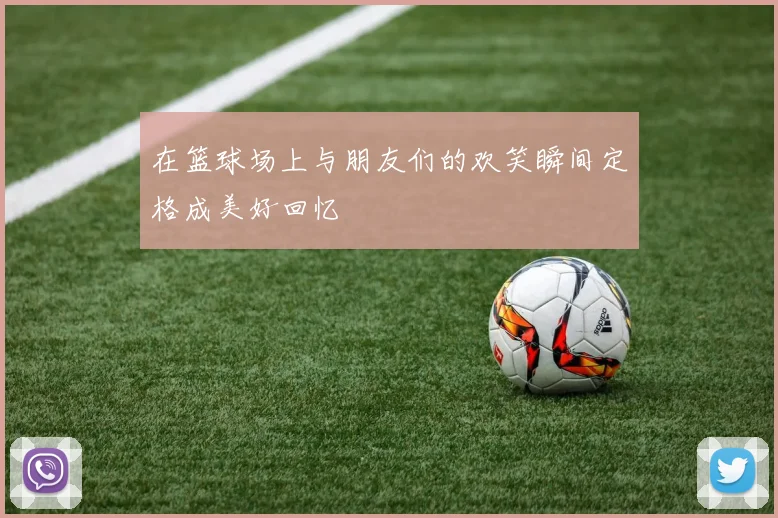 在篮球场上与朋友们的欢笑瞬间定格成美好回忆